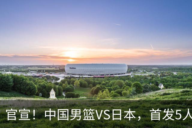 官宣！中国男篮VS日本，首发5人出炉！2大前锋李弘权、赵嘉义复出